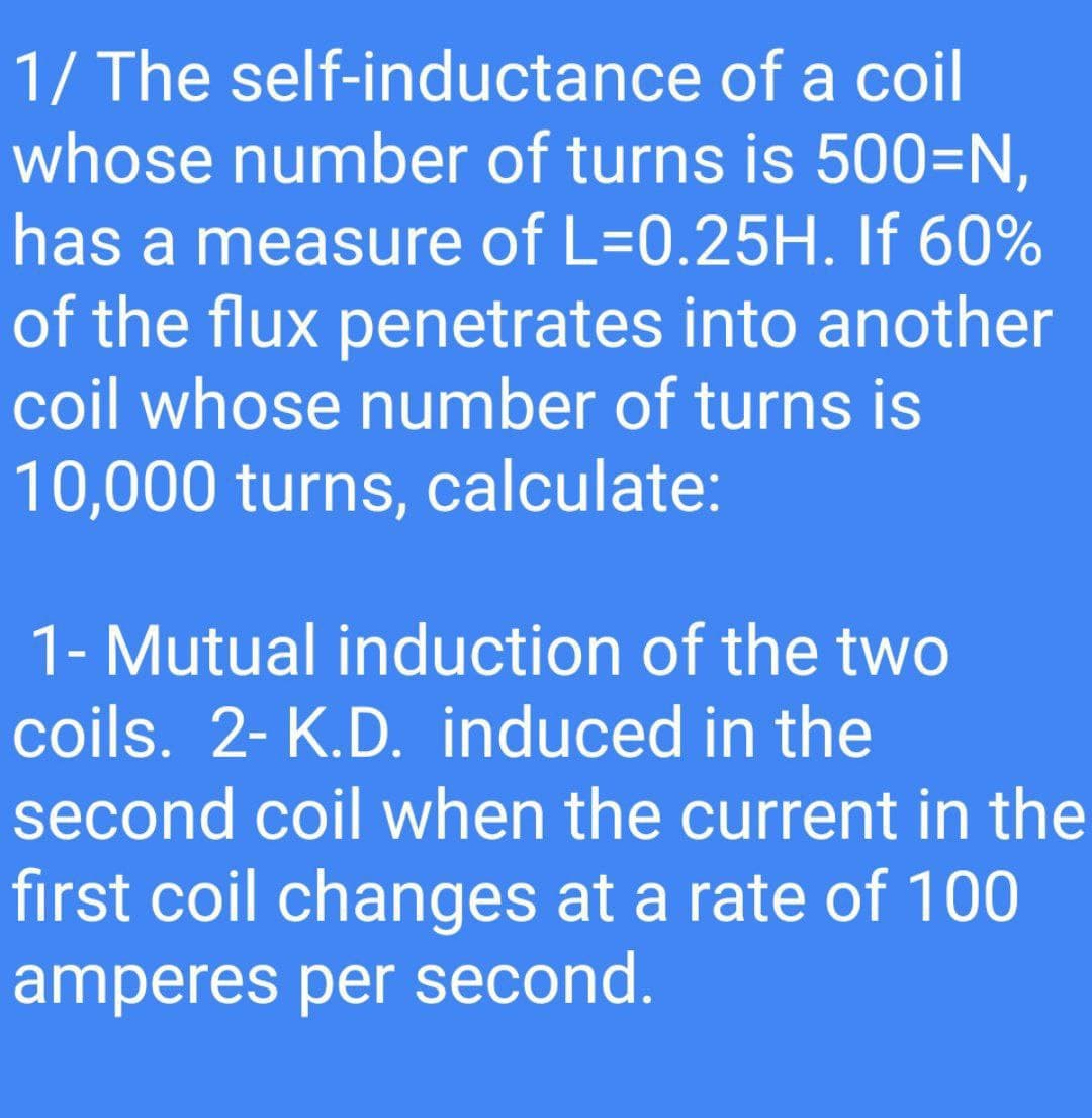 1/ The self-inductance of a coil
whose number of turns is 500=N,
has a measure of L=0.25H. If 60%
of the flux penetrates into another
coil whose number of turns is
10,000 turns, calculate:
1- Mutual induction of the two
%3D
coils. 2- K.D. induced in the
second coil when the current in the
first coil changes at a rate of 100
amperes per second.
