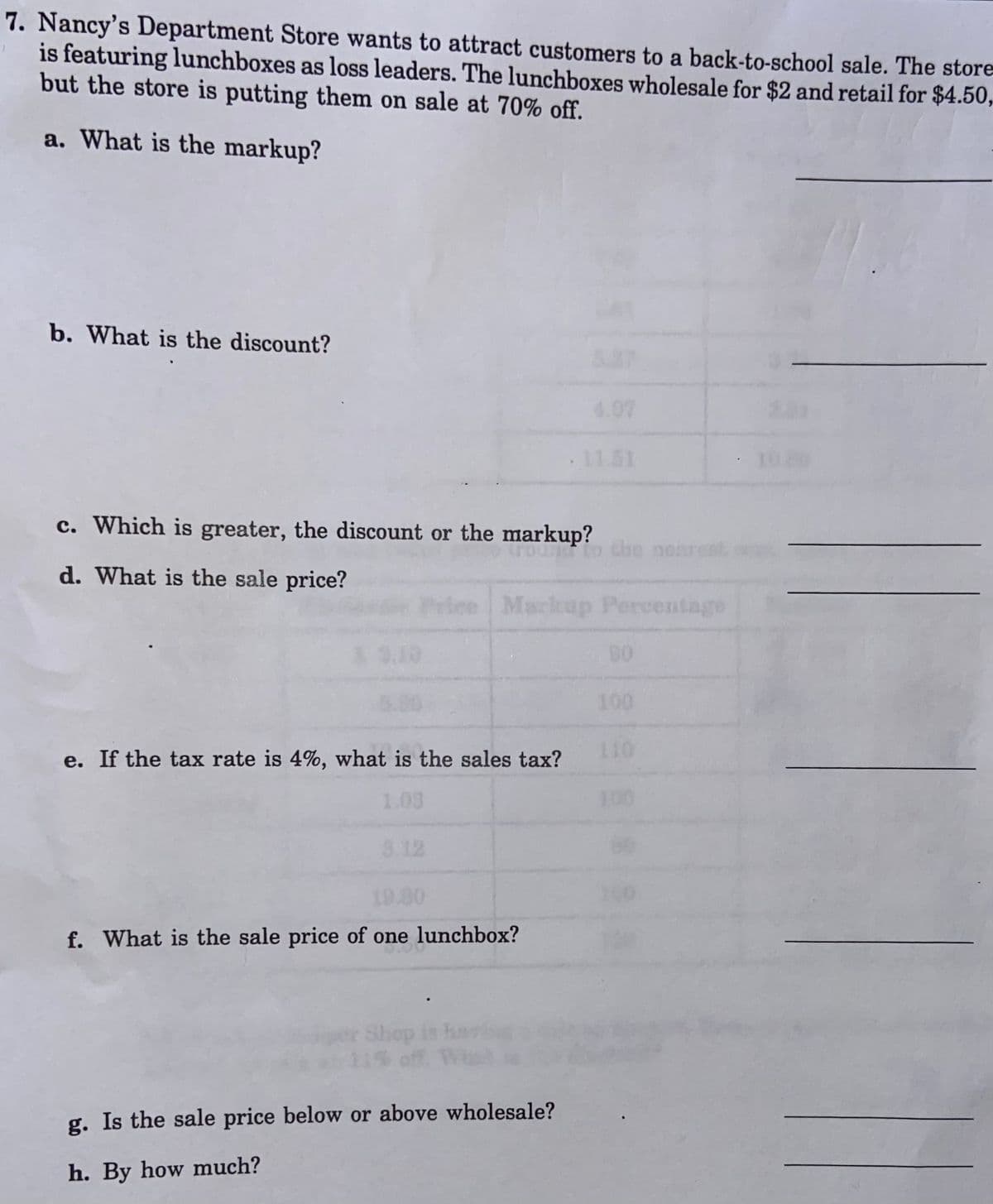 7. Nancy's Department Store wants to attract customers to a back-to-school sale. The store
is featuring lunchboxes as loss leaders. The lunchboxes wholesale for $2 and retail for $4.50,
but the store is putting them on sale at 70% off.
a. What is the markup?
b. What is the discount?
4.07
11.51
10 20
c. Which is greater, the discount or the markup?
the nearest
d. What is the sale price?
Priee Markuap Percentage
100
e. If the tax rate is 4%, what is the sales tax?
10
1.03
100
3.12
19.80
f. What is the sale price of one lunchbox?
Shop
off. Wis
g. Is the sale price below or above wholesale?
h. By how much?
