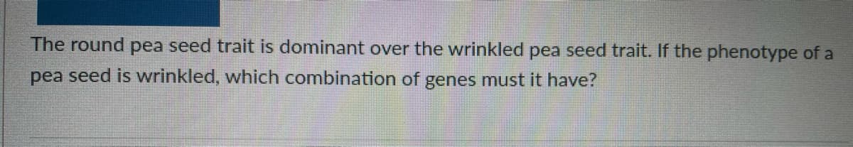 The round pea seed trait is dominant over the wrinkled pea seed trait. If the phenotype of a
pea seed is wrinkled, which combination of genes must it have?
