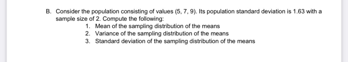 B. Consider the population consisting of values (5, 7, 9). Its population standard deviation is 1.63 with a
sample size of 2. Compute the following:
1. Mean of the sampling distribution of the means
2. Variance of the sampling distribution of the means
3. Standard deviation of the sampling distribution of the means