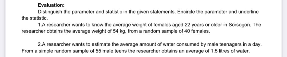 Evaluation:
Distinguish the parameter and statistic in the given statements. Encircle the parameter and underline
the statistic.
1.A researcher wants to know the average weight of females aged 22 years or older in Sorsogon. The
researcher obtains the average weight of 54 kg, from a random sample of 40 females.
2.A researcher wants to estimate the average amount of water consumed by male teenagers in a day.
From a simple random sample of 55 male teens the researcher obtains an average of 1.5 litres of water.