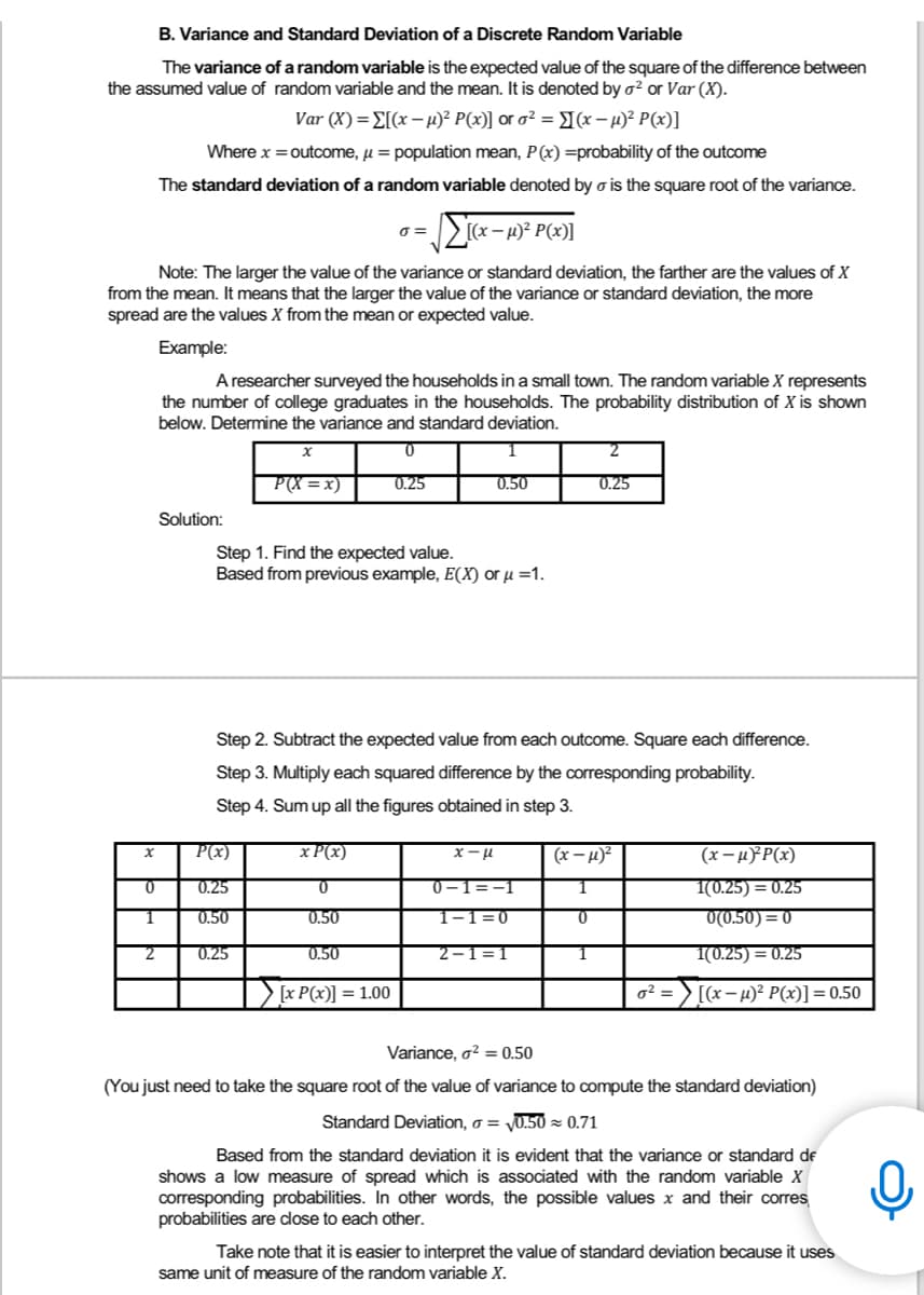 B. Variance and Standard Deviation of a Discrete Random Variable
The variance of a random variable is the expected value of the square of the difference between
the assumed value of random variable and the mean. It is denoted by ² or Var (X).
Var (X)=[(x-µ)² P(x)] or o² = (x-μ)² P(x)]
Where x = outcome, μ = population mean, P(x) =probability of the outcome
The standard deviation of a random variable denoted by o is the square root of the variance.
0 =
Σ[(x − µ)² P(x)]
Note: The larger the value of the variance or standard deviation, the farther are the values of X
from the mean. It means that the larger the value of the variance or standard deviation, the more
spread are the values X from the mean or expected value.
Example:
A researcher surveyed the households in a small town. The random variable X represents
the number of college graduates in the households. The probability distribution of X is shown
below. Determine the variance and standard deviation.
X
0
2
P(X=x)
0.25
0.50
0.25
Solution:
Step 1. Find the expected value.
Based from previous example, E(X) or μ =1.
Step 2. Subtract the expected value from each outcome. Square each difference.
Step 3. Multiply each squared difference by the corresponding probability.
Step 4. Sum up all the figures obtained in step 3.
X
P(x)
x P(x)
x-μ
(x-μ)² P(x)
(x-μ)²
1
0
0.25
0
0-1 -1
1(0.25) = 0.25
1
0.50
0.50
1-1=0
0
0(0.50)=0
2
0.25
0.50
2-1=1
1
1(0.25) = 0.25
[x P(x)] = 1.00
0² =
[(x-μ)² P(x)] = 0.50
Variance, o² = 0.50
(You just need to take the square root of the value of variance to compute the standard deviation)
Standard Deviation, o = √0.50 ≈ 0.71
Based from the standard deviation it is evident that the variance or standard de
shows a low measure of spread which is associated with the random variable X
corresponding probabilities. In other words, the possible values x and their corres
probabilities are close to each other.
Take note that it is easier to interpret the value of standard deviation because it uses
same unit of measure of the random variable X.