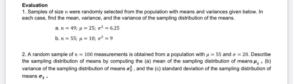 Evaluation
1. Samples of size n were randomly selected from the population with means and variances given below. In
each case, find the mean, variance, and the variance of the sampling distribution of the means.
a. n = 49; μ = 25; o² = 6.25
b. n = 55; μ = 10; o² = 9
2. A random sample of n = 100 measurements is obtained from a population with μ = 55 and o = 20. Describe
the sampling distribution of means by computing the (a) mean of the sampling distribution of means μ, (b)
variance of the sampling distribution of means o, and the (c) standard deviation of the sampling distribution of
means o.