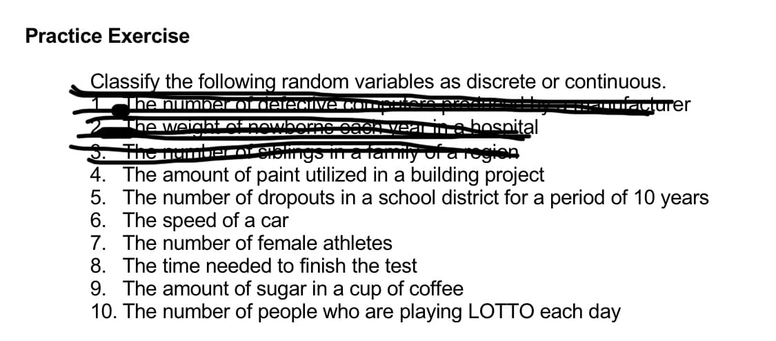 Practice Exercise
Classify the following random variables as discrete or continuous.
The number of detective (
facturer
Paen ve
The weight of nowherne soon in a hospital
The number ofe ngs in a family of a region
4. The amount of paint utilized in a building project
5. The number of dropouts in a school district for a period of 10 years
6. The speed of a car
7. The number of female athletes
8. The time needed to finish the test
9. The amount of sugar in a cup of coffee
10. The number of people who are playing LOTTO each day