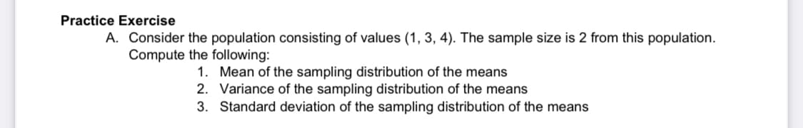 Practice Exercise
A. Consider the population consisting of values (1, 3, 4). The sample size is 2 from this population.
Compute the following:
1. Mean of the sampling distribution of the means
2. Variance of the sampling distribution of the means
3. Standard deviation of the sampling distribution of the means