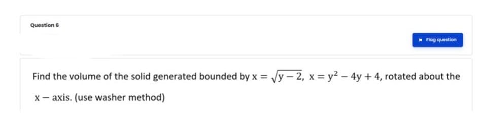 Question 6
Flog question
Find the volume of the solid generated bounded by x = /y – 2, x = y2 – 4y + 4, rotated about the
x- axis. (use washer method)
