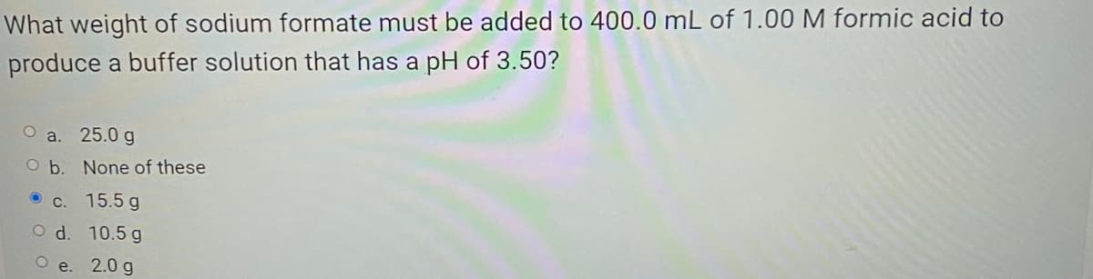 What weight of sodium formate must be added to 400.0 mL of 1.00 M formic acid to
produce a buffer solution that has a pH of 3.50?
O a. 25.0 g
O b. None of these
O c. 15.5 g
O d. 10.5 g
2.0 g
