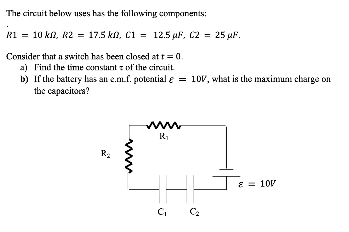 The circuit below uses has the following components:
R1 = 10 kn, R2 = 17.5 kn, C1 = 12.5 µF, C2 =
Consider that a switch has been closed at t = 0.
a) Find the time constant t of the circuit.
b) If the battery has an e.m.f. potential ɛ = 10V, what is the maximum charge on
the capacitors?
R₂
www
R₁
25 µF.
C₁ C₂
ε = 10V