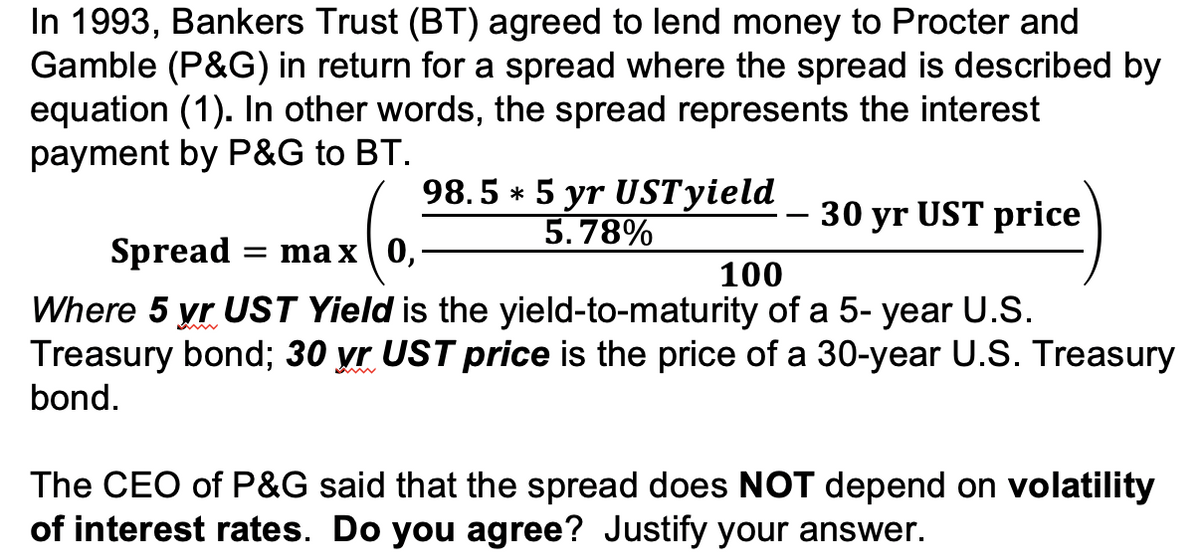 In 1993, Bankers Trust (BT) agreed to lend money to Procter and
Gamble (P&G) in return for a spread where the spread is described by
equation (1). In other words, the spread represents the interest
payment by P&G to BT.
98.5 * 5 yr
USTyield
5.78%
30 yr UST price
Spread :
= ma x| 0,
100
Where 5 yr UST Yield is the yield-to-maturity of a 5- year U.S.
Treasury bond; 30 yr UST price is the price of a 30-year U.S. Treasury
bond.
The CEO of P&G said that the spread does NOT depend on volatility
of interest rates. Do you agree? Justify your answer.
