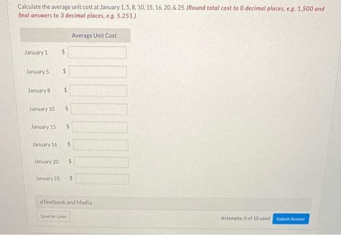 Calculate the average unit cost at January 1,5,8, 10, 15, 16, 20, & 25. (Round total cost to 0 decimal places, e.g. 1,500 and
final answers to 3 decimal places, e.g. 5.251.)
Average Unit Cost
January 1
January 5
24
January 8
January 10
January 15
24
January 16
24
January 20
%24
January 25
eTextbook and Media
Save for Later
Attempts: O of 10 used
Submit Anwer
