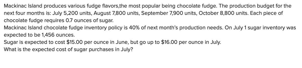 Mackinac Island produces various fudge flavors,the most popular being chocolate fudge. The production budget for the
next four months is: July 5,200 units, August 7,800 units, September 7,900 units, October 8,800 units. Each piece of
chocolate fudge requires 0.7 ounces of sugar.
Mackinac Island chocolate fudge inventory policy is 40% of next month's production needs. On July 1 sugar inventory was
expected to be 1,456 ounces.
Sugar is expected to cost $15.00 per ounce in June, but go up to $16.00 per ounce in July.
What is the expected cost of sugar purchases in July?
