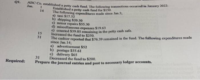 Q1.
Jan Co, established a petty cash fund The following transactions occurred in January 2022:
Established a petty cash fund for $150.
The following expenditures made since Jan.3,
a) taxi $17. 52
b) shipping $20.50
c) minor repairs $55.30
d) miscellaneous expenses $19.63
e) counted $39.05 remaining in the petty cash safe.
Increased the fund to $250.
The cashier reported that $76.39 remained in the fund. The following expenditures made
since Jan. 14;
a) advertisement $52
b) postage $55.61
c) delivery $65
Decreased the fund to $200.
14
15
31
31
Required:
Prepare the journal entries and post to necessary ledger accounts.
