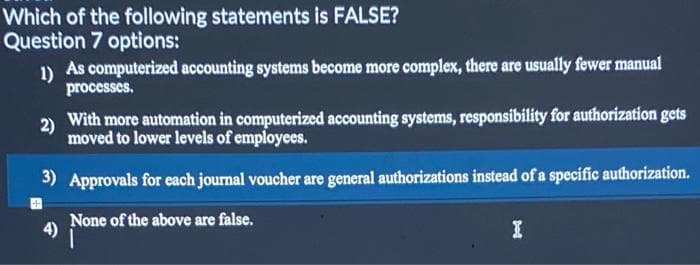 Which of the following statements is FALSE?
Question 7 options:
1) As computerized accounting systems become more complex, there are usually fewer manual
processes.
2)
With more automation in computerized accounting systems, responsibility for authorization gets
moved to lower levels of employees.
3) Approvals for each journal voucher are general authorizations instead of a specific authorization.
4)
None of the above are false.
