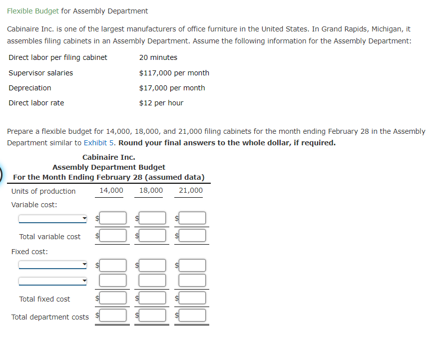 Flexible Budget for Assembly Department
Cabinaire Inc. is one of the largest manufacturers of office furniture in the United States. In Grand Rapids, Michigan, it
assembles filing cabinets in an Assembly Department. Assume the following information for the Assembly Department:
Direct labor per filing cabinet
20 minutes
Supervisor salaries
$117,000 per month
Depreciation
$17,000 per month
Direct labor rate
$12 per hour
Prepare a flexible budget for 14,000, 18,000, and 21,000 filing cabinets for the month ending February 28 in the Assembly
Department similar to Exhibit 5. Round your final answers to the whole dollar, if required.
Cabinaire Inc.
Assembly Department Budget
For the Month Ending February 28 (assumed data)
Units of production
14,000
18,000
21,000
Variable cost:
Total variable cost
Fixed cost:
Total fixed cost
Total department costs
%24
%24
%24
