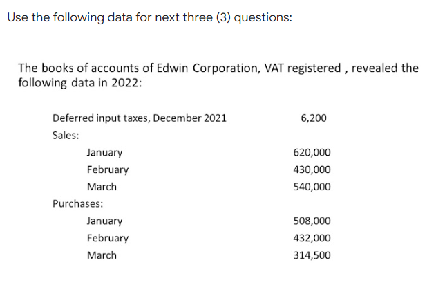 Use the following data for next three (3) questions:
The books of accounts of Edwin Corporation, VAT registered , revealed the
following data in 2022:
Deferred input taxes, December 2021
6,200
Sales:
January
620,000
February
430,000
March
540,000
Purchases:
January
508,000
February
432,000
March
314,500
