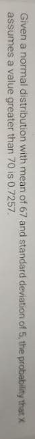 Given a normal distribution with mean of 67 and standard deviation of 5, the probability that X
assumes a value greater than 70 is 0.7257.

