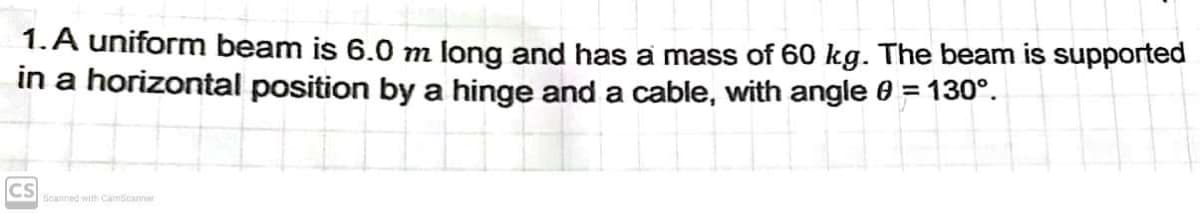 1.A uniform beam is 6.0 m long and has a mass of 60 kg. The beam is supported
in a horizontal position by a hinge and a cable, with angle 0 = 130°.
CS
Scanned with CamScanner
