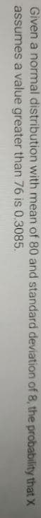 Given a normal distribution with mean of 80 and standard deviation of 8, the probability that X
assumes a value greater than 76 is 0.3085.
