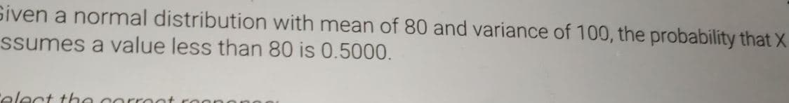 Siven a normal distribution with mean of 80 and variance of 100, the probability that X
ssumes a value less than 80 is 0.5000.
elect the corroot roono
