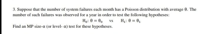 3. Suppose that the number of system failures each month has a Poisson distribution with average e. The
number of such failures was observed for a year in order to test the following hypotheses:
Ho: 0 = 0, vs H: 0 = 0,
Find an MP size-a (or level- a) test for these hypotheses.
