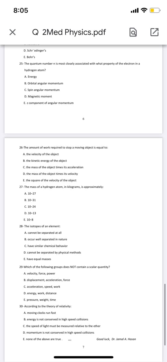 8:05
ll ?
Q 2Med Physics.pdf
D. Schr odinger's
E. Bohr's
25- The quantum number n is most closely associated with what property of the electron in a
hydrogen atom?
A. Energy
B. Orbital angular momentum
C. Spin angular momentum
D. Magnetic moment
E. z component of angular momentum
6.
26-The amount of work required to stop a moving object is equal to:
A. the velocity of the object
B. the kinetic energy of the object
C. the mass of the object times its acceleration
D. the mass of the object times its velocity
E. the square of the velocity of the object
27- The mass of a hydrogen atom, in kilograms, is approximately:
А. 10-27
В. 10-31
C. 10-24
D. 10-13
E. 10-8
28- The isotopes of an element:
A. cannot be separated at all
B. occur well separated in nature
C. have similar chemical behavior
D. cannot be separated by physical methods
E. have equal masses
29-Which of the following groups does NOT contain a scalar quantity?
A. velocity, force, power
B. displacement, acceleration, force
C. acceleration, speed, work
D. energy, work, distance
E. pressure, weight, time
30- According to the theory of relativity:
A. moving clocks run fast
B. energy is not conserved in high speed collisions
C. the speed of light must be measured relative to the ether
D. momentum is not conserved in high speed collisions
E. none of the above are true
Good luck, Dr. Jamal A. Hasan
7
