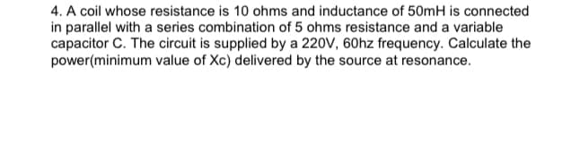 4. A coil whose resistance is 10 ohms and inductance of 50mH is connected
in parallel with a series combination of 5 ohms resistance and a variable
capacitor C. The circuit is supplied by a 220V, 60hz frequency. Calculate the
power(minimum value of Xc) delivered by the source at resonance.