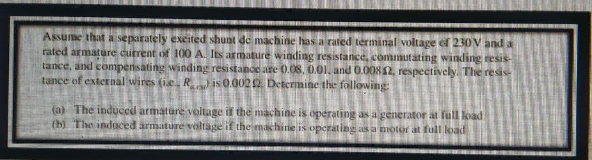 Assume that a separately excited shunt de machine has a rated terminal voltage of 230 V and a
rated armature current of 100 A. Its armature winding resistance, commutating winding resis-
tance, and compensating winding resistance are 0.08, 0.01, and 0.00842, respectively. The resis-
tance of external wires (i.e., R…) is 0.00242. Determine the following:
(a) The induced armature voltage if the machine is operating as a generator at full load
(b) The induced armature voltage if the machine is operating as a motor at full load