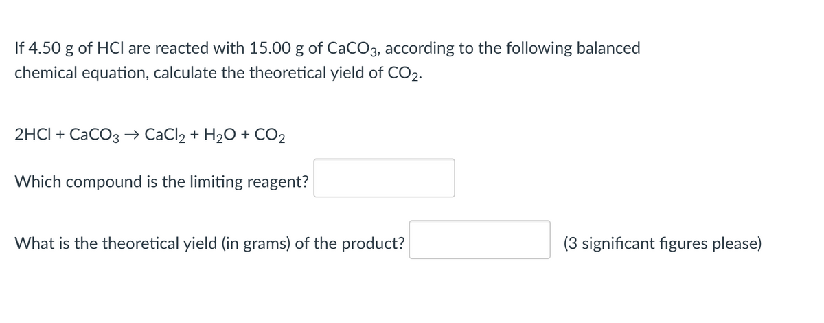 If 4.50 g of HCI are reacted with 15.00 g of CaCO3, according to the following balanced
chemical equation, calculate the theoretical yield of CO2.
2HCI + CaCO3 → CaCl2 + H2O + CO2
Which compound is the limiting reagent?
What is the theoretical yield (in grams) of the product?
(3 significant figures please)
