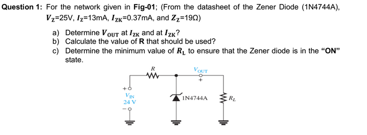 Question 1: For the network given in Fig-01; (From the datasheet of the Zener Diode (1N4744A),
Vz=25V, Iz=13mA, Izk=0.37mA, and Zz=192)
a) Determine Vout at Izk and at IzK?
b) Calculate the value of R that should be used?
c) Determine the minimum value of R1, to ensure that the Zener diode is in the "ON"
state.
R
VOUT
VIN
IN4744A
RL
24 V
