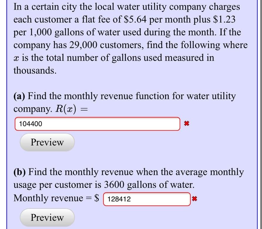 In a certain city the local water utility company charges
each customer a flat fee of $5.64 per month plus $1.23
per 1,000 gallons of water used during the month. If the
company has 29,000 customers, find the following where
x is the total number of gallons used measured in
thousands.
(a) Find the monthly revenue function for water utility
company. R(x) =
104400
Preview
(b) Find the monthly revenue when the average monthly
usage per customer is 3600 gallons of water.
Monthly revenue = $ 128412
Preview
