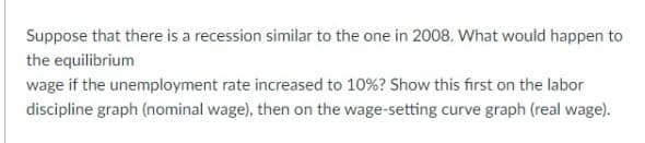 Suppose that there is a recession similar to the one in 2008. What would happen to
the equilibrium
wage if the unemployment rate increased to 10%? Show this first on the labor
discipline graph (nominal wage), then on the wage-setting curve graph (real wage).
