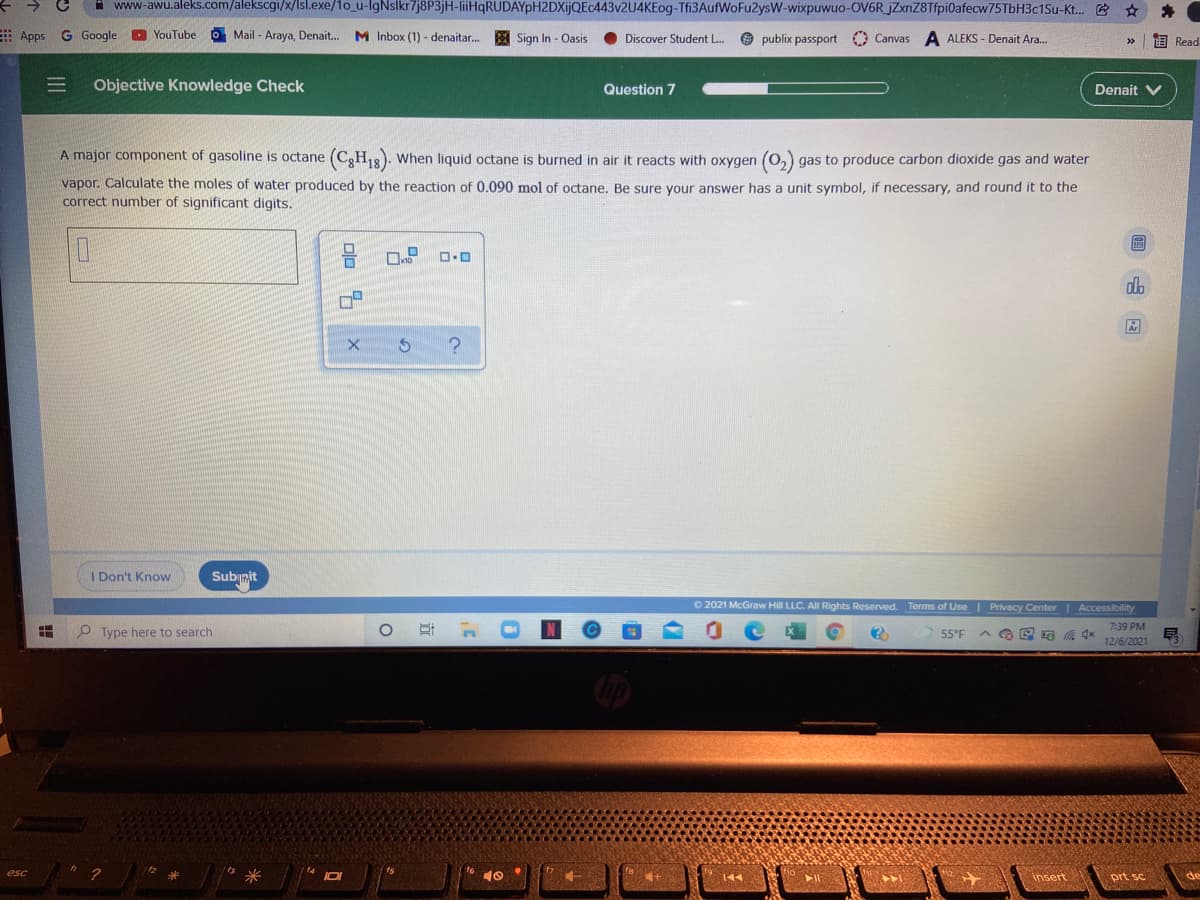 www-awu.aleks.com/alekscg/x/lsl.exe/1o_u-IgNslkr7j8P3jH-liiHqRUDAYpH2DXijQEc443v2U4KEog-Tfi3AufWoFu2ysW-wixpuwuo-OV6R jZxnZ8Tfpi0afecw75TbH3c1Su-Kt. E
Apps
G Google
O YouTube
O Mail - Araya, Denait..
M Inbox (1) - denaitar...
Sign In - Oasis
O publix passport Canvas
A ALEKS - Denait Ara.
Discover Student L..
画 Read
>>
Objective Knowledge Check
Question 7
Denait V
A major component of gasoline is octane
(C3H18). When liquid octane is burned in air it reacts with oxygen (0,) gas to produce carbon dioxide gas and water
vapor. Calculate the moles of water produced by the reaction of 0.090 mol of octane, Be sure your answer has a unit symbol, if necessary, and round it to the
correct number of significant digits.
do
I Don't Know
Subinit
O 2021 McGraw Hill LLC. All Rights Reserved. Terms of Use| Privacy Center| Accessibility
O Type here to search
7:39 PM
号
55°F
12/6/2021
14
esc
144
insert
prt sc
