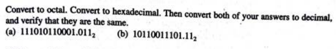 Convert to octal. Convert to hexadecimal. Then convert both of your answers to decimal,
and verify that they are the same.
(a) 111010110001.0112
(b) 10110011101.112