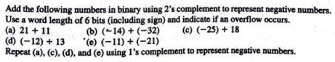 Add the following numbers in binary using 2's complement to represent negative numbers.
Use a word length of 6 bits (including sign) and indicate if an overflow occurs.
(a) 21 + 11
(b) (14) + (-32) (c) (-25) + 18
(d) (-12) + 13
(e) (-11)+(-21)
Repeat (a), (c), (d), and (e) using 1's complement to represent negative numbers.