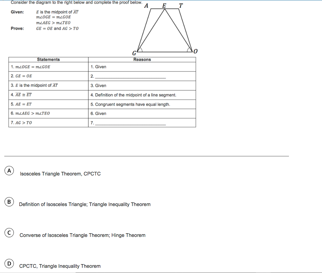 Consider the diagram to the right below and complete the proof below.
A
E
T
Given:
E is the midpoint of AT
MLOGE = MLGOE
MLAEG > MLTEO
Prove:
GE = OE and AG > TO
Statements
Reasons
1. MLOGE = MLGOE
1. Given
2. GE = OE
2.
3. E is the midpoint of AT
3. Given
4. AE = ET
4. Definition of the midpoint of a line segment.
5. AE = ET
5. Congruent segments have equal length.
6. MLAEG > MLTEO
6. Given
7. AG > TO
7.
A
Isosceles Triangle Theorem, CPCTC
Definition of Isosceles Triangle; Triangle Inequality Theorem
Converse of Isosceles Triangle Theorem; Hinge Theorem
CPCTC, Triangle Inequality Theorem
