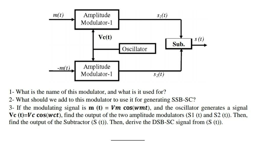 m(t)
-m(t)
Amplitude
Modulator-1
Vc(t)
Amplitude
Modulator-1
Oscillator
S₂(t)
$2(t)
Sub.
s (t)
1- What is the name of this modulator, and what is it used for?
2- What should we add to this modulator to use it for generating SSB-SC?
3- If the modulating signal is m (t) = Vm cos(wmt), and the oscillator generates a signal
Vc (t)=Vc cos(wct), find the output of the two amplitude modulators (S1 (t) and S2 (t)). Then,
find the output of the Subtractor (S (t)). Then, derive the DSB-SC signal from (S (t)).