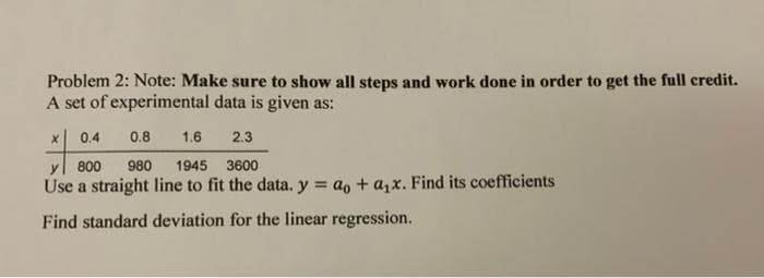 Problem 2: Note: Make sure to show all steps and work done in order to get the full credit.
A set of experimental data is given as:
x 0.4
0.8
1.6
2.3
800
980
1945 3600
Use a straight line to fit the data. y = ao + a,x. Find its coefficients
Find standard deviation for the linear regression.
