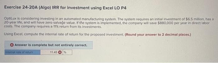 Exercise 24-20A (Algo) IRR for investment using Excel LO P4
OptiLux is considering investing in an automated manufacturing system. The system requires an initial investment of $6.5 million, has a
20-year life, and will have zero salvage value. If the system is implemented, the company will save $880,000 per year in direct labor
costs. The company requires a 11% return from its investments.
Using Excel, compute the internal rate of return for the proposed investment. (Round your answer to 2 decimal places.)
Answer is complete but not entirely correct.
%
Internal rate of return
11.45