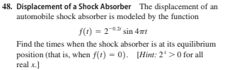 48. Displacement of a Shock Absorber The displacement of an
automobile shock absorber is modeled by the function
f(1) = 2-0.2 sin 4mt
Find the times when the shock absorber is at its equilibrium
position (that is, when f(t) = 0). [Hint: 2*>0 for all
real x.]
