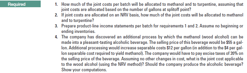 1. How much of the joint costs per batch will be allocated to methanol and to turpentine, assuming that
joint costs are allocated based on the number of gallons at splitoff point?
2. If joint costs are allocated on an NRV basis, how much of the joint costs will be allocated to methanol
and to turpentine?
3. Prepare product-line income statements per batch for requirements 1 and 2. Assume no beginning or
ending inventories.
4. The company has discovered an additional process by which the methanol (wood alcohol) can be
made into a pleasant-tasting alcoholic beverage. The selling price of this beverage would be $55 a gal-
lon. Additional processing would increase separable costs $12 per gallon (in addition to the $4 per gal-
lon separable cost required to yield methanol). The company would have to pay excise taxes of 20% on
the selling price of the beverage. Assuming no other changes in cost, what is the joint cost applicable
to the wood alcohol (using the NRV method)? Should the company produce the alcoholic beverage?
Show your computations.
Required
