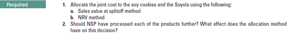 1. Allocate the joint cost to the soy cookies and the Soyola using the following:
a. Sales value at splitoff method
b. NRV method
2. Should NSP have processed each of the products further? What effect does the allocation method
have on this decision?
Required
