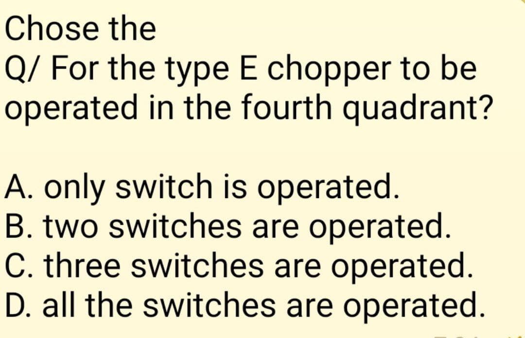 Chose the
Q/ For the type E chopper to be
operated in the fourth quadrant?
A. only switch is operated.
B. two switches are operated.
C. three switches are operated.
D. all the switches are operated.