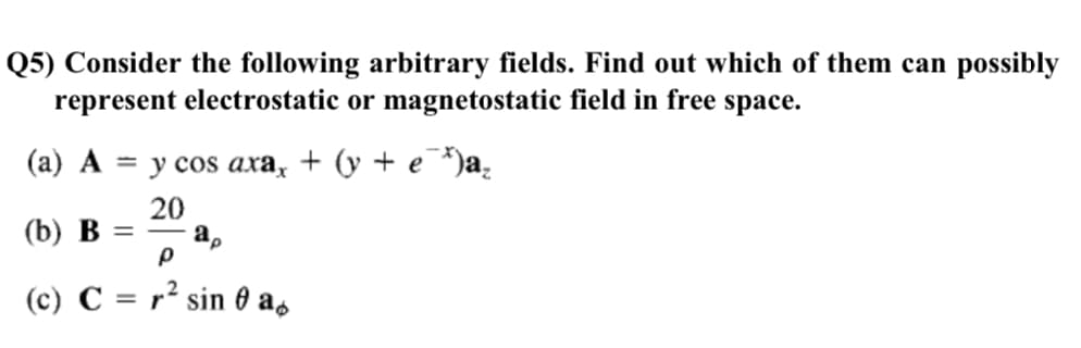 Q5) Consider the following arbitrary fields. Find out which of them can possibly
represent electrostatic or magnetostatic field in free space.
(а) А
— у сos axa, + (y + e )a,
20
(b) B =
(c) C = r² sin 0 as
