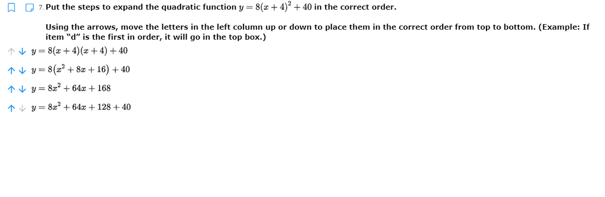 7. Put the steps to expand the quadratic function y = 8(x + 4)² + 40 in the correct order.
Using the arrows, move the letters in the left column up or down to place them in the correct order from top to bottom. (Example: If
item "d" is the first in order, it will go in the top box.)
↑V y= 8(x +4)(x + 4) + 40
* V y=
8(x2 + 8x + 16) + 40
1V y = 8x² + 64x + 168
1V y = 8xæ2 + 64x + 128 + 40
