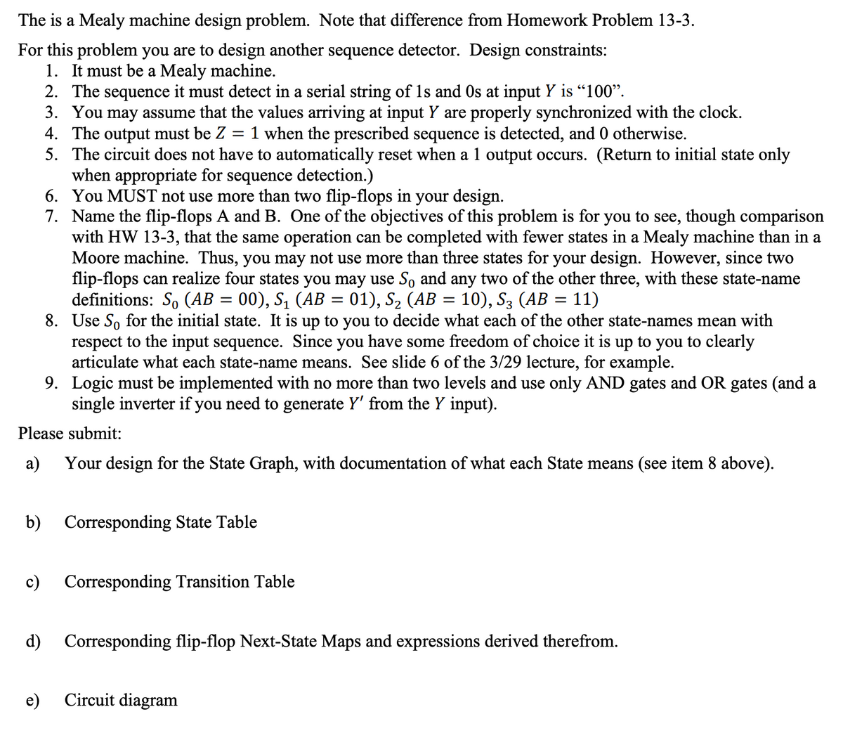 The is a Mealy machine design problem. Note that difference from Homework Problem 13-3.
For this problem you are to design another sequence detector. Design constraints:
1. It must be a Mealy machine.
respect to the input sequence. Since you have some freedom of choice it is up to you to clearly
articulate what each state-name means. See slide 6 of the 3/29 lecture, for example.
9. Logic must be implemented with no more than two levels and use only AND gates and OR gates (and a
single inverter if you need to generate Y' from the Y input).
Please submit:
a) Your design for the State Graph, with documentation of what each State means (see item 8 above).
b)
c)
2. The sequence it must detect in a serial string of 1s and Os at input Y is "100".
3. You may assume that the values arriving at input Y are properly synchronized with the clock.
4. The output must be Z 1 when the prescribed sequence is detected, and 0 otherwise.
=
5. The circuit does not have to automatically reset when a 1 output occurs. (Return to initial state only
when appropriate for sequence detection.)
6.
You MUST not use more than two flip-flops in your design.
7. Name the flip-flops A and B. One of the objectives of this problem is for you to see, though comparison
with HW 13-3, that the same operation can be completed with fewer states in a Mealy machine than in a
Moore machine. Thus, you may not use more than three states for your design. However, since two
flip-flops can realize four states you may use So and any two of the other three, with these state-name
definitions: So (AB = 00), S₁ (AB = 01), S₂ (AB = 10), S3 (AB = 11)
8. Use So for the initial state. It is up to you to decide what each of the other state-names mean with
e)
Corresponding State Table
Corresponding Transition Table
d) Corresponding flip-flop Next-State Maps and expressions derived therefrom.
Circuit diagram