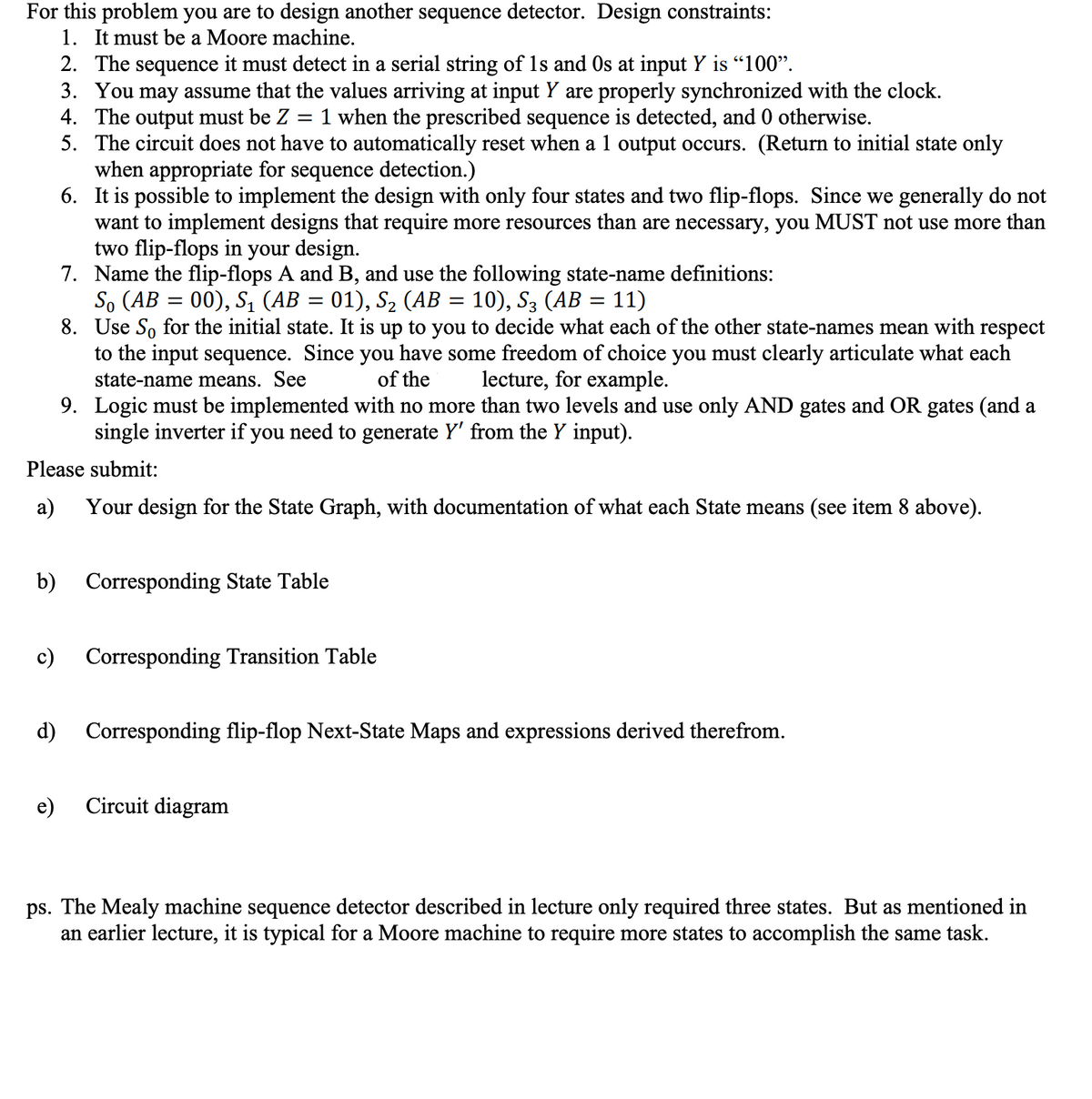 For this problem you are to design another sequence detector. Design constraints:
1. It must be a Moore machine.
9. Logic must be implemented with no more than two levels and use only AND gates and OR gates (and a
single inverter if you need to generate Y' from the Y input).
Please submit:
a) Your design for the State Graph, with documentation of what each State means (see item 8 above).
2. The sequence it must detect in a serial string of 1s and Os at input Y is "100".
3. You may assume that the values arriving at input Y are properly synchronized with the clock.
4. The output must be Z 1 when the prescribed sequence is detected, and 0 otherwise.
=
5. The circuit does not have to automatically reset when a 1 output occurs. (Return to initial state only
when appropriate for sequence detection.)
6. It is possible to implement the design with only four states and two flip-flops. Since we generally do not
want to implement designs that require more resources than are necessary, you MUST not use more than
two flip-flops in your design.
7. Name the flip-flops A and B, and use the following state-name definitions:
So (AB = 00), S₁ (AB 01), S₂ (AB = 10), S3 (AB = 11)
8.
Use So for the initial state. It is up to you to decide what each of the other state-names mean with respect
to the input sequence. Since you have some freedom of choice you must clearly articulate what each
state-name means. See
of the
lecture, for example.
b) Corresponding State Table
c)
e)
Corresponding Transition Table
d) Corresponding flip-flop Next-State Maps and expressions derived therefrom.
Circuit diagram
ps. The Mealy machine sequence detector described in lecture only required three states. But as mentioned in
an earlier lecture, it is typical for a Moore machine to require more states to accomplish the same task.