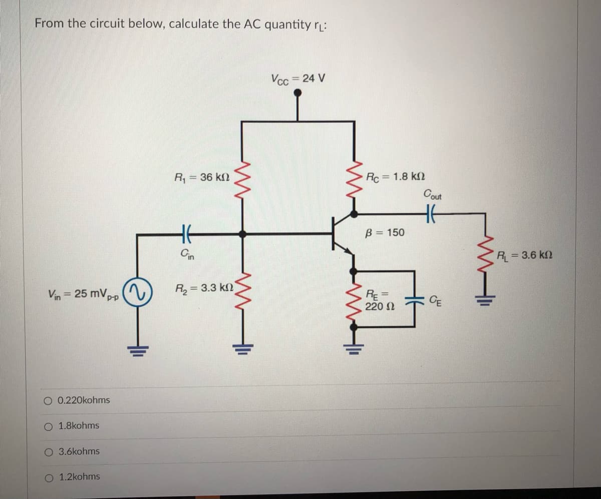 From the circuit below, calculate the AC quantity r:
Vcc = 24 V
Rc= 1.8 k2
Cout
R, = 36 k2
B = 150
Cin
R 3.6 k2
2)
R, = 3.3 k)
%3D
Vin= 25 mVpp
RE
220 2
O 0.220kohms
1.8kohms
3.6kohms
O 1.2kohms
