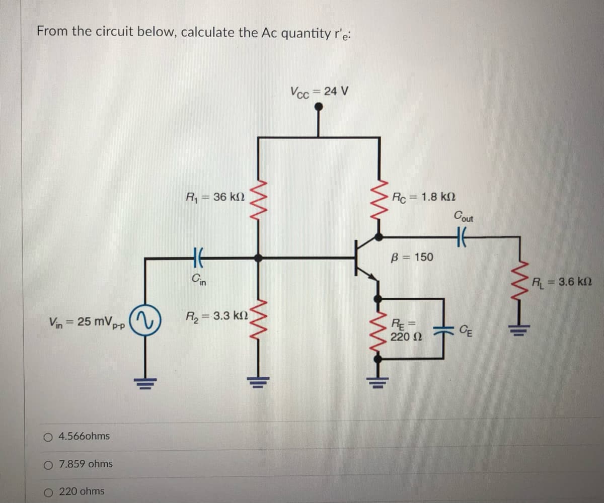 From the circuit below, calculate the Ac quantity r'e:
Vcc = 24 V
R, = 36 k(
Rc = 1.8 k2
Cout
He
B 150
Cin
R = 3.6 k2
Vin = 25 mVpp
2)
R, = 3.3 k2
%3D
CE
220 2
O 4.566ohms
O 7.859 ohms
O 220 ohms
