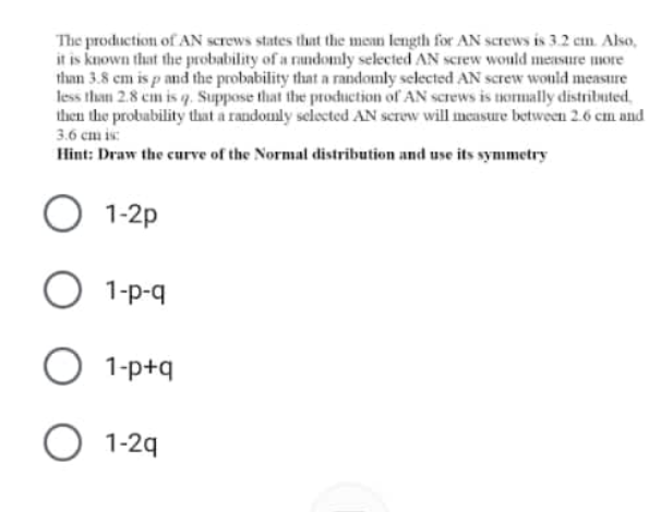 The production of AN Screws states that the mean length for AN screws is 3.2 cn. Also,
it is kuown that the probability of a randomly selected AN sCrew would measure more
than 3.8 cm is p and the probability that a randomly selected AN screw wonld measure
less than 2.8 cm is q. Suppose that the production of AN screws is tommally distributed,
then the probability that a randomly selected AN screw will mcusure between 2.6 cm and
3.6 cm is
Hint: Draw the curve of the Normal distribution and use its symmetry
1-2p
O 1-p-q
1-p+q
O 1-29
