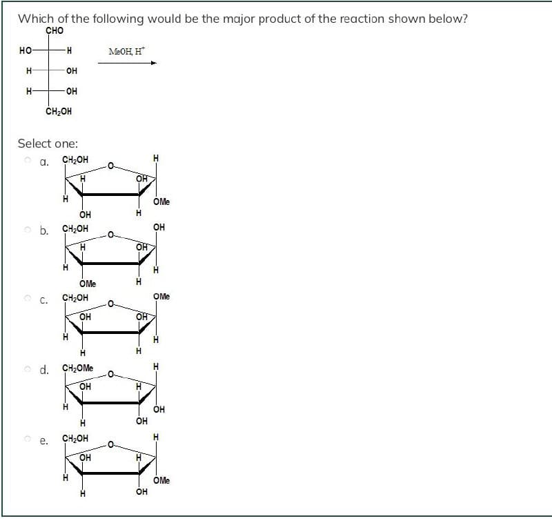 Which of the following would be the major product of the reaction shown below?
сно
но-
-H-
MEOH, H*
OH
H-
-OH
ČH;OH
Select one:
O a.
CH2OH
OF
ÓMe
O b. CH2OH
OH
OMe
H.
O C.
CH2OH
OMe
OH
H.
o d. CH2OM.
OH
OH
OH
CH2OH
OH
OMe
OH
HI
